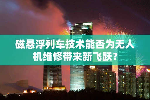 磁悬浮列车技术能否为无人机维修带来新飞跃？