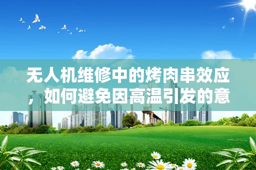 无人机维修中的烤肉串效应，如何避免因高温引发的意外？