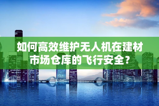 如何高效维护无人机在建材市场仓库的飞行安全？