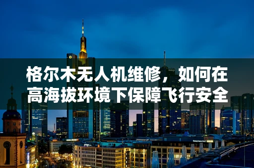 格尔木无人机维修，如何在高海拔环境下保障飞行安全？