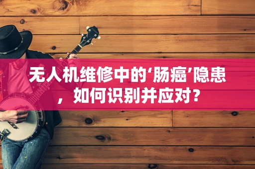 无人机维修中的‘肠癌’隐患，如何识别并应对？