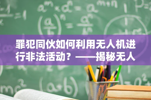 罪犯同伙如何利用无人机进行非法活动？——揭秘无人机维修服务中的隐形威胁