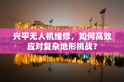兴平无人机维修，如何高效应对复杂地形挑战？