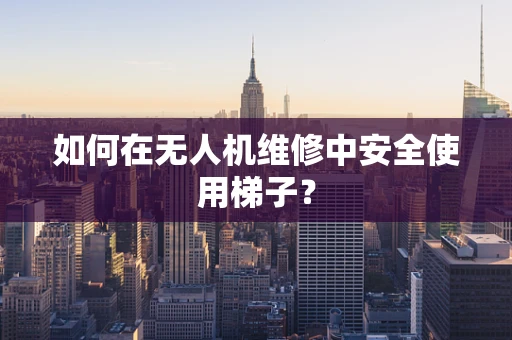 如何在无人机维修中安全使用梯子？