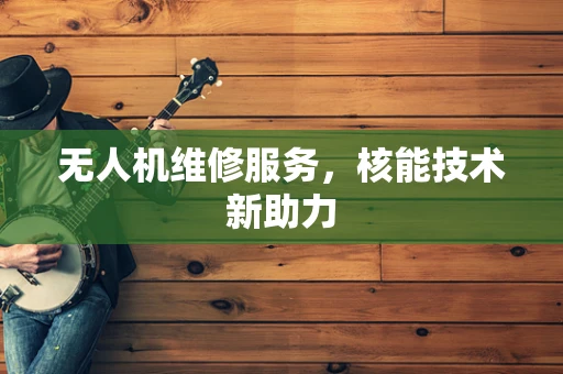 无人机维修服务，核能技术新助力