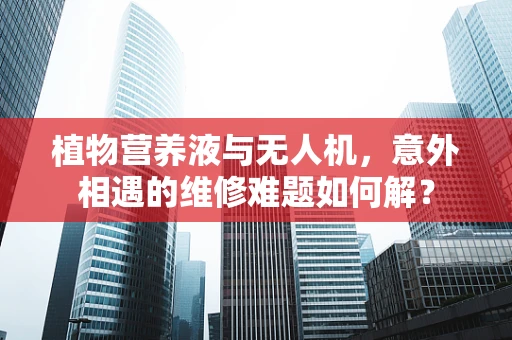 植物营养液与无人机，意外相遇的维修难题如何解？