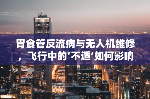 胃食管反流病与无人机维修，飞行中的‘不适’如何影响技术维护？