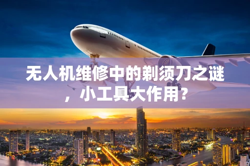 无人机维修中的剃须刀之谜，小工具大作用？