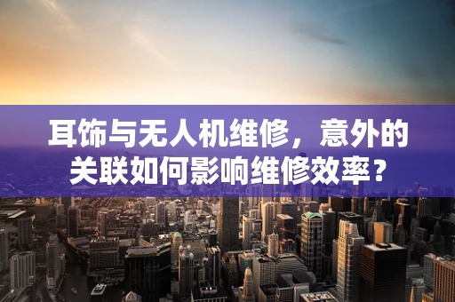 耳饰与无人机维修，意外的关联如何影响维修效率？