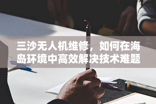 三沙无人机维修，如何在海岛环境中高效解决技术难题？