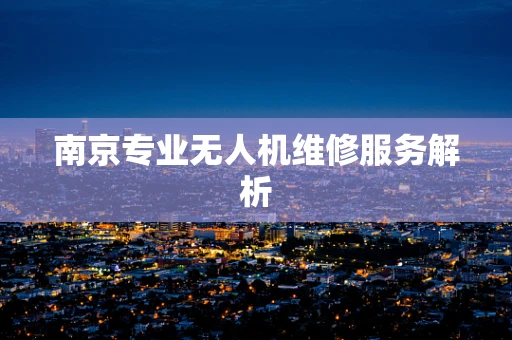 南京专业无人机维修服务解析