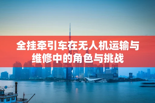 全挂牵引车在无人机运输与维修中的角色与挑战