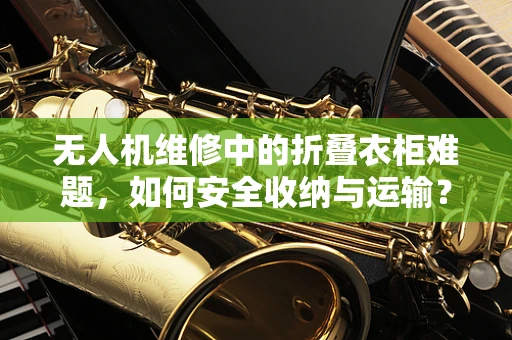 无人机维修中的折叠衣柜难题，如何安全收纳与运输？