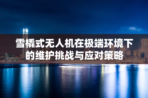 雪橇式无人机在极端环境下的维护挑战与应对策略