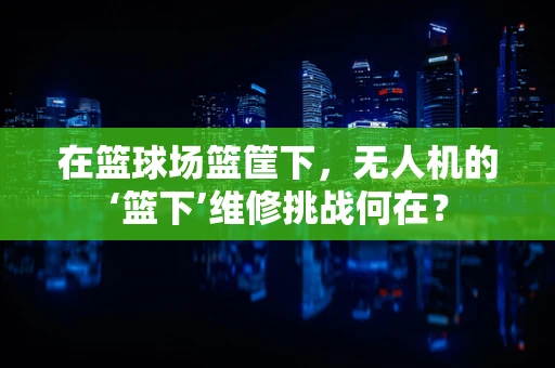 在篮球场篮筐下，无人机的‘篮下’维修挑战何在？