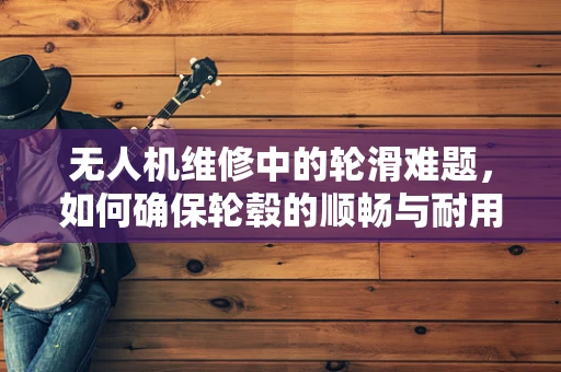 无人机维修中的轮滑难题，如何确保轮毂的顺畅与耐用？