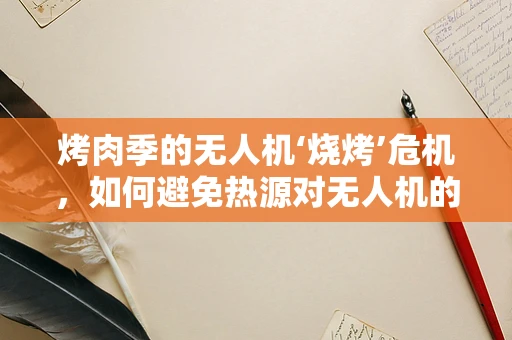 烤肉季的无人机‘烧烤’危机，如何避免热源对无人机的潜在伤害？
