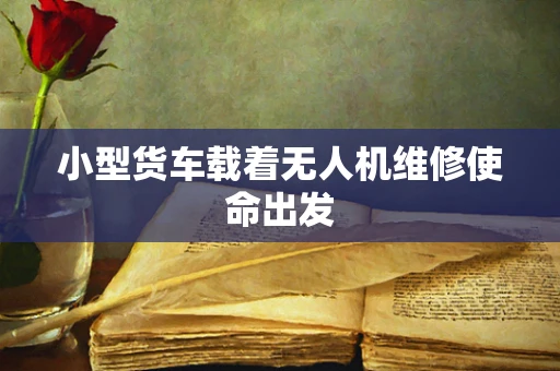 小型货车载着无人机维修使命出发