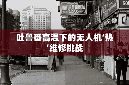 吐鲁番高温下的无人机‘热’维修挑战