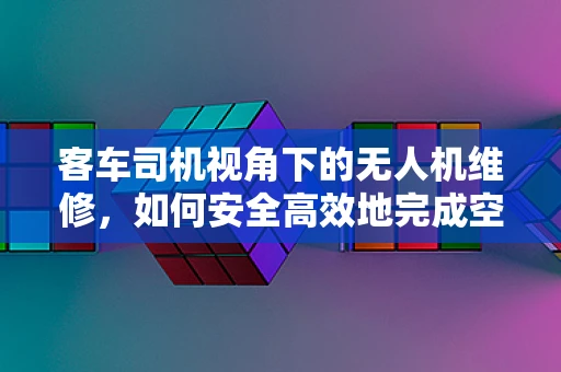 客车司机视角下的无人机维修，如何安全高效地完成空中任务？