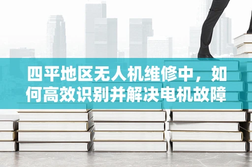 四平地区无人机维修中，如何高效识别并解决电机故障？