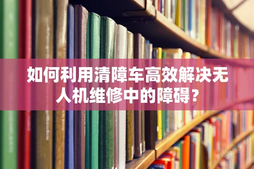 如何利用清障车高效解决无人机维修中的障碍？