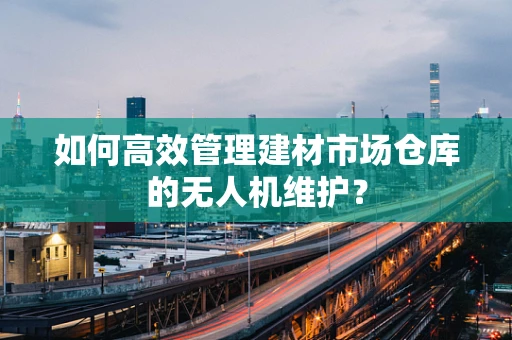 如何高效管理建材市场仓库的无人机维护？