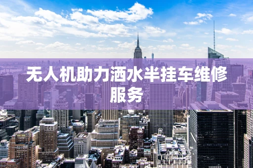 无人机助力洒水半挂车维修服务