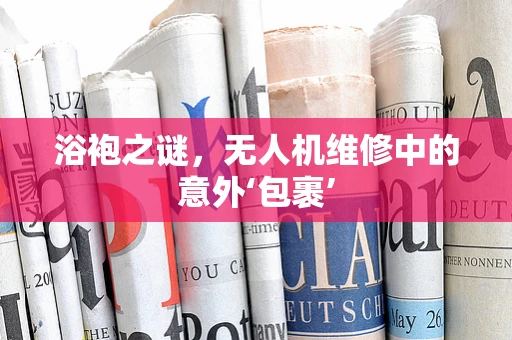 浴袍之谜，无人机维修中的意外‘包裹’