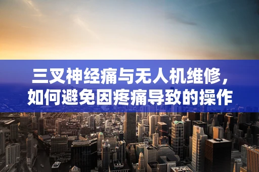 三叉神经痛与无人机维修，如何避免因疼痛导致的操作失误？