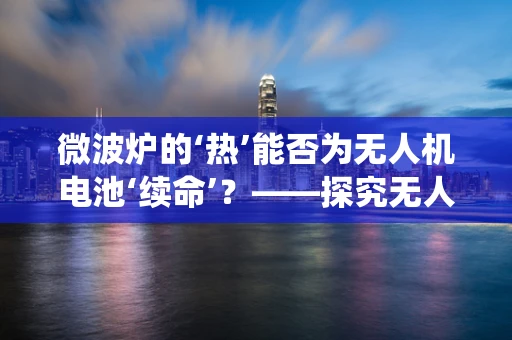 微波炉的‘热’能否为无人机电池‘续命’？——探究无人机维修中的非传统方法