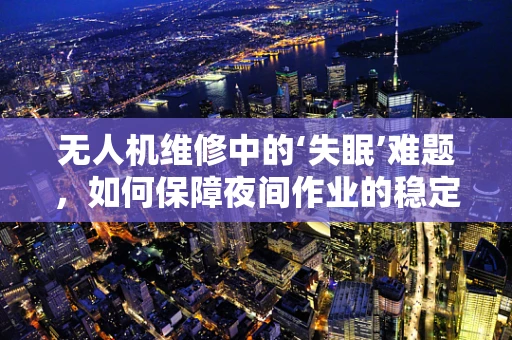 无人机维修中的‘失眠’难题，如何保障夜间作业的稳定运行？