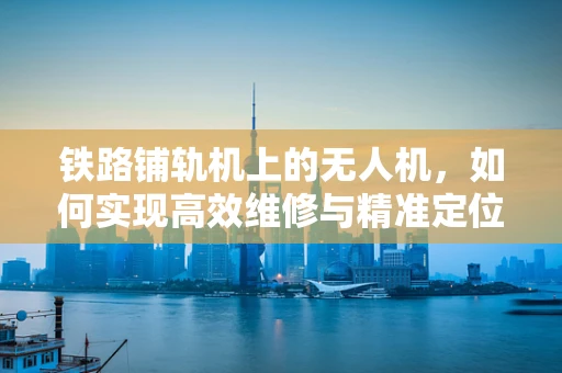 铁路铺轨机上的无人机，如何实现高效维修与精准定位？