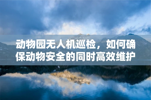动物园无人机巡检，如何确保动物安全的同时高效维护设备？