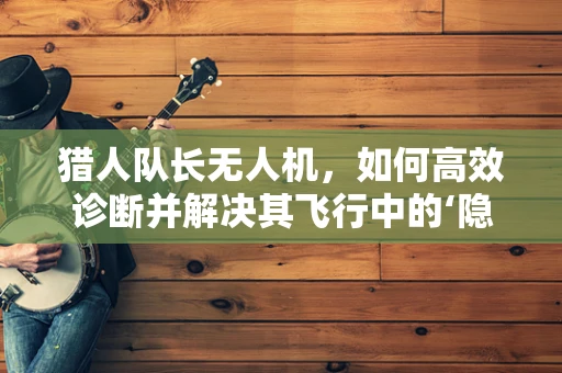 猎人队长无人机，如何高效诊断并解决其飞行中的‘隐形故障’？
