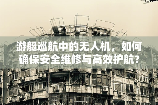 游艇巡航中的无人机，如何确保安全维修与高效护航？