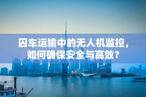 囚车运输中的无人机监控，如何确保安全与高效？