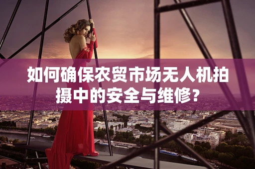 如何确保农贸市场无人机拍摄中的安全与维修？