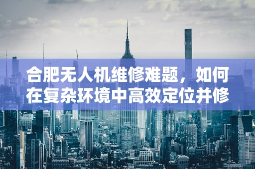 合肥无人机维修难题，如何在复杂环境中高效定位并修复故障？