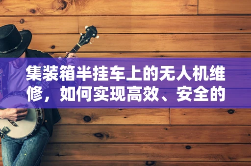 集装箱半挂车上的无人机维修，如何实现高效、安全的维护？