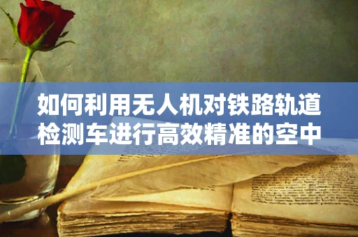 如何利用无人机对铁路轨道检测车进行高效精准的空中监测？