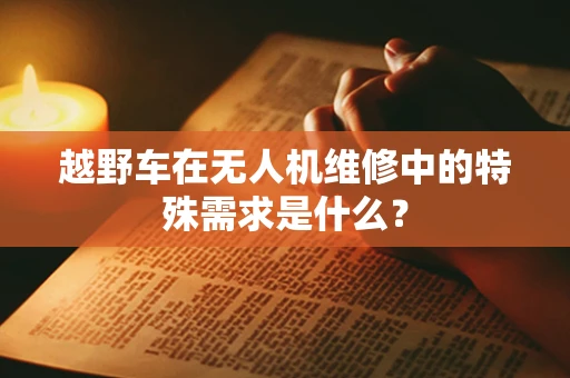 越野车在无人机维修中的特殊需求是什么？