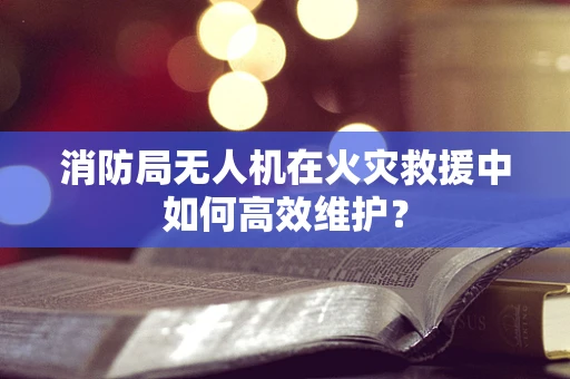 消防局无人机在火灾救援中如何高效维护？
