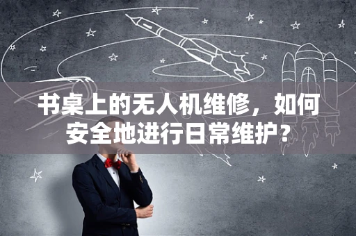 书桌上的无人机维修，如何安全地进行日常维护？