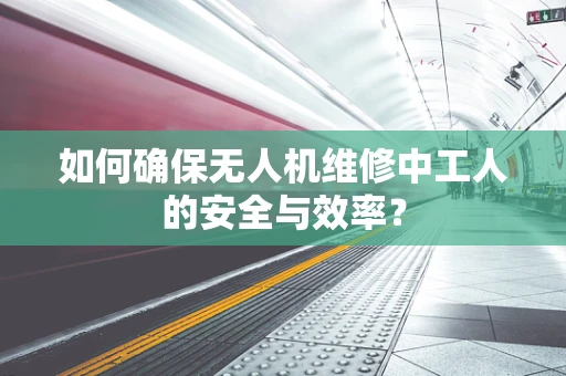 如何确保无人机维修中工人的安全与效率？