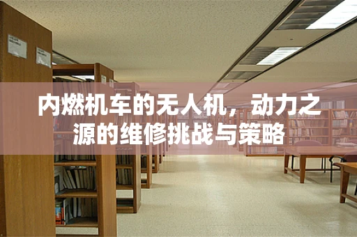 内燃机车的无人机，动力之源的维修挑战与策略