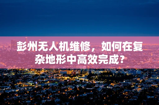 彭州无人机维修，如何在复杂地形中高效完成？