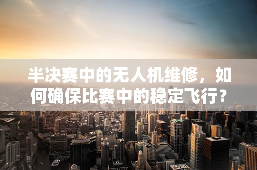 半决赛中的无人机维修，如何确保比赛中的稳定飞行？