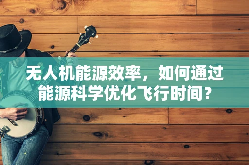 无人机能源效率，如何通过能源科学优化飞行时间？