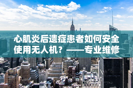 心肌炎后遗症患者如何安全使用无人机？——专业维修视角下的安全考量
